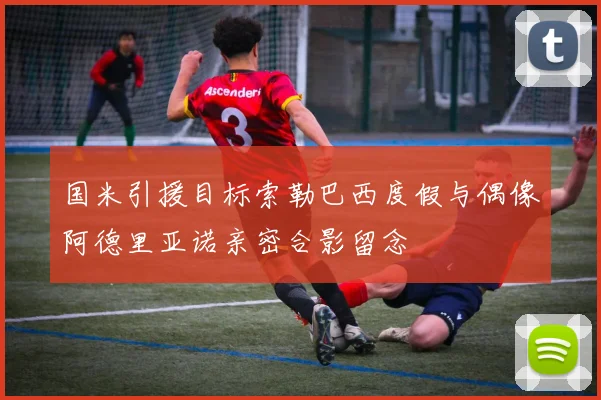 国米引援目标索勒巴西度假与偶像阿德里亚诺亲密合影留念