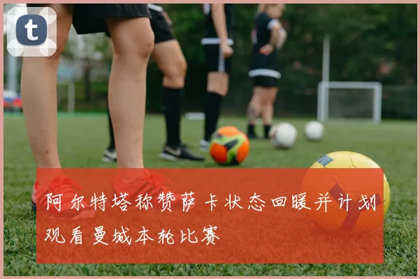 阿尔特塔称赞萨卡状态回暖并计划观看曼城本轮比赛