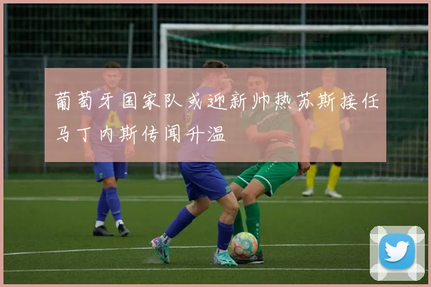 葡萄牙国家队或迎新帅热苏斯接任马丁内斯传闻升温