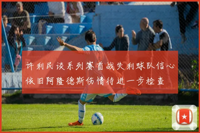 许利民谈系列赛首战失利球队信心依旧阿隆德斯伤情待进一步检查