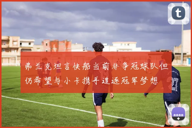 弗兰克坦言快船当前非争冠球队但仍希望与小卡携手追逐冠军梦想