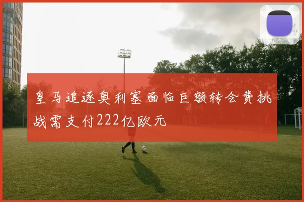 皇马追逐奥利塞面临巨额转会费挑战需支付222亿欧元