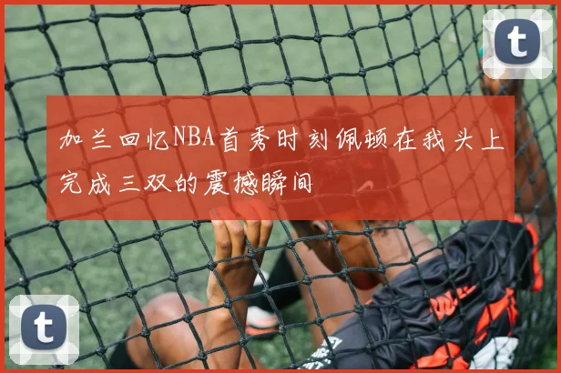 加兰回忆NBA首秀时刻佩顿在我头上完成三双的震撼瞬间