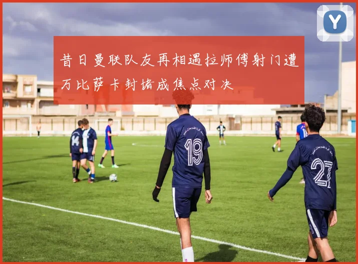 昔日曼联队友再相遇拉师傅射门遭万比萨卡封堵成焦点对决