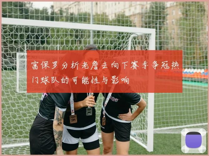 富保罗分析老詹去向下赛季争冠热门球队的可能性与影响