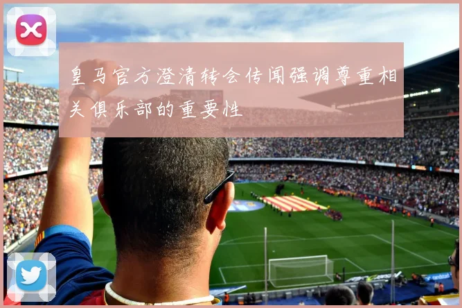 皇马官方澄清转会传闻强调尊重相关俱乐部的重要性