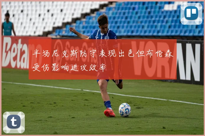 半场尼克斯防守表现出色但布伦森受伤影响进攻效率