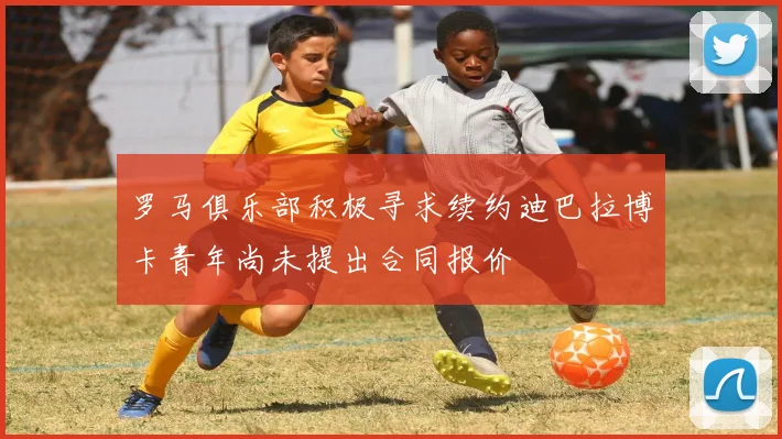 罗马俱乐部积极寻求续约迪巴拉博卡青年尚未提出合同报价