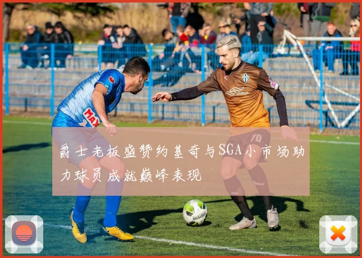 爵士老板盛赞约基奇与SGA小市场助力球员成就巅峰表现
