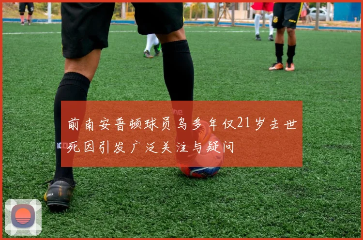 前南安普顿球员乌多年仅21岁去世死因引发广泛关注与疑问