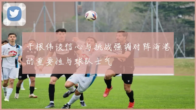 于根伟谈信心与挑战强调对阵海港的重要性与球队士气