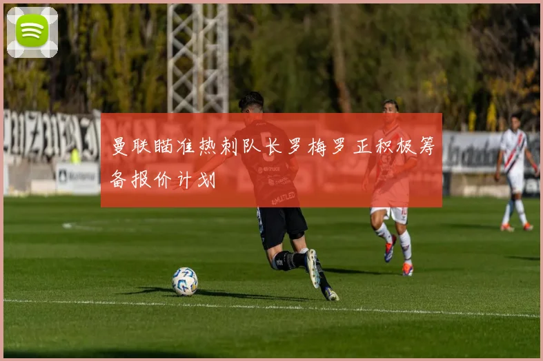 曼联瞄准热刺队长罗梅罗正积极筹备报价计划