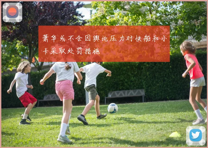 萧华或不会因舆论压力对快船和小卡采取处罚措施