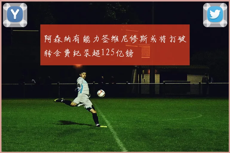 阿森纳有能力签维尼修斯或将打破转会费纪录超125亿镑